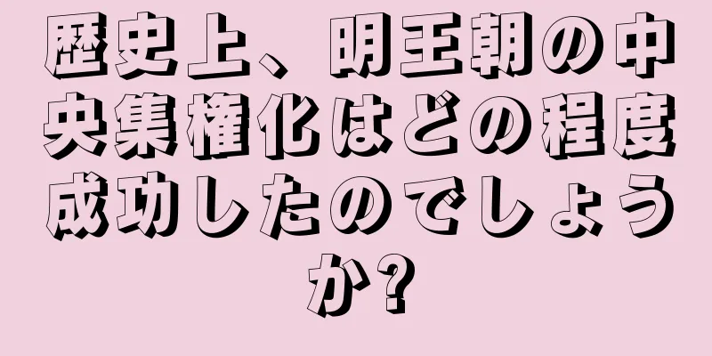 歴史上、明王朝の中央集権化はどの程度成功したのでしょうか?
