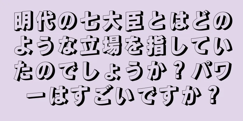 明代の七大臣とはどのような立場を指していたのでしょうか？パワーはすごいですか？