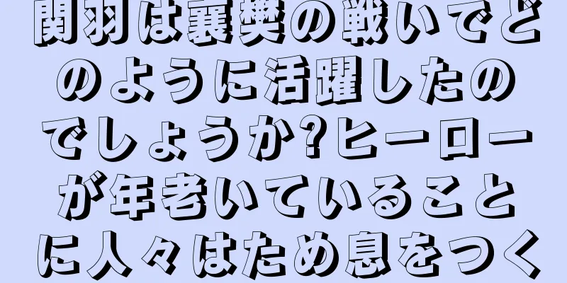 関羽は襄樊の戦いでどのように活躍したのでしょうか?ヒーローが年老いていることに人々はため息をつく