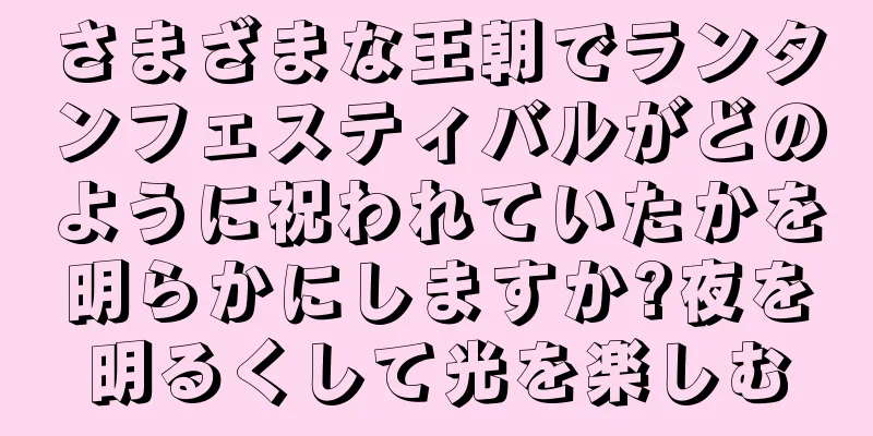 さまざまな王朝でランタンフェスティバルがどのように祝われていたかを明らかにしますか?夜を明るくして光を楽しむ