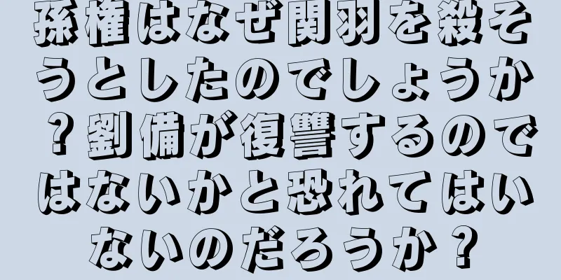 孫権はなぜ関羽を殺そうとしたのでしょうか？劉備が復讐するのではないかと恐れてはいないのだろうか？