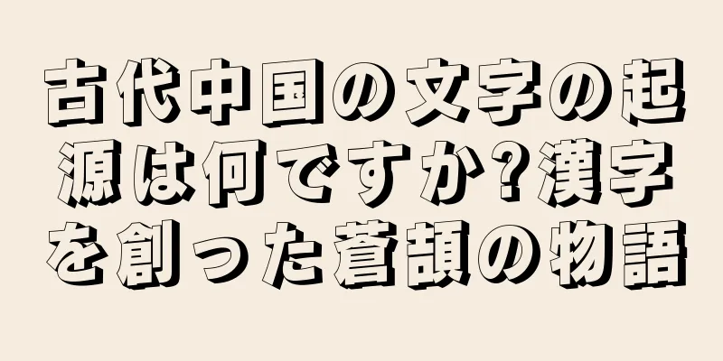 古代中国の文字の起源は何ですか?漢字を創った蒼頡の物語