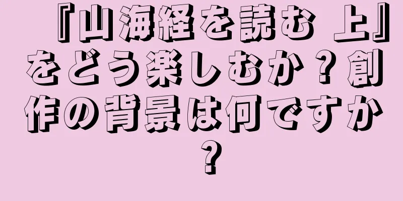 『山海経を読む 上』をどう楽しむか？創作の背景は何ですか？