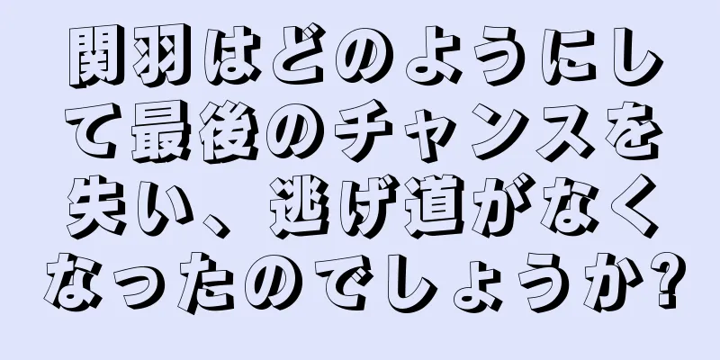 関羽はどのようにして最後のチャンスを失い、逃げ道がなくなったのでしょうか?