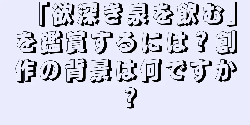「欲深き泉を飲む」を鑑賞するには？創作の背景は何ですか？