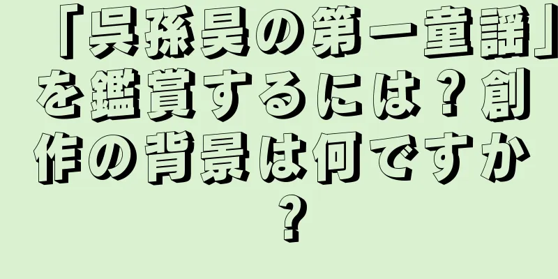 「呉孫昊の第一童謡」を鑑賞するには？創作の背景は何ですか？