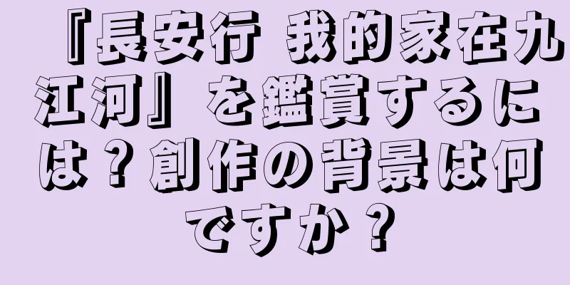 『長安行 我的家在九江河』を鑑賞するには？創作の背景は何ですか？