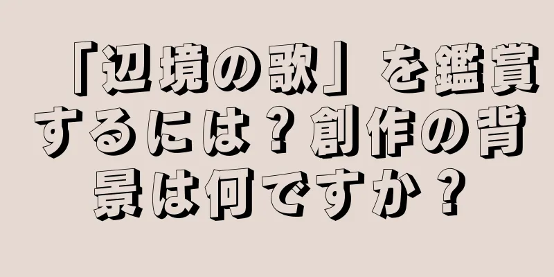 「辺境の歌」を鑑賞するには？創作の背景は何ですか？