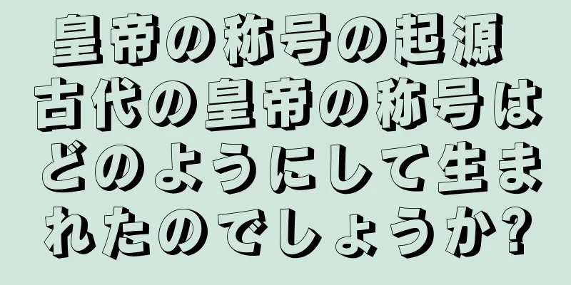皇帝の称号の起源 古代の皇帝の称号はどのようにして生まれたのでしょうか?