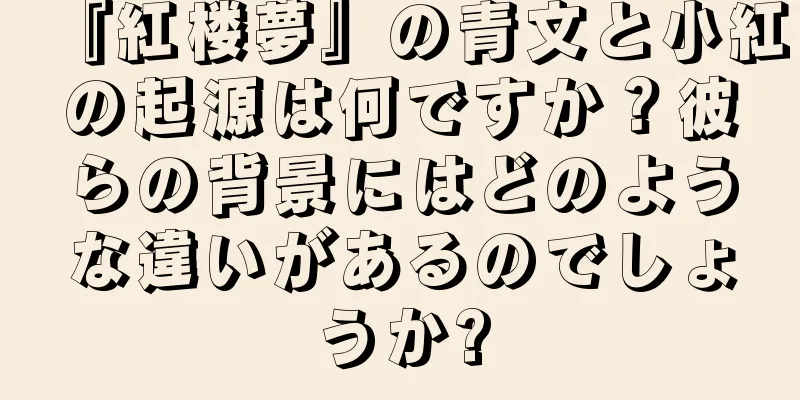 『紅楼夢』の青文と小紅の起源は何ですか？彼らの背景にはどのような違いがあるのでしょうか?