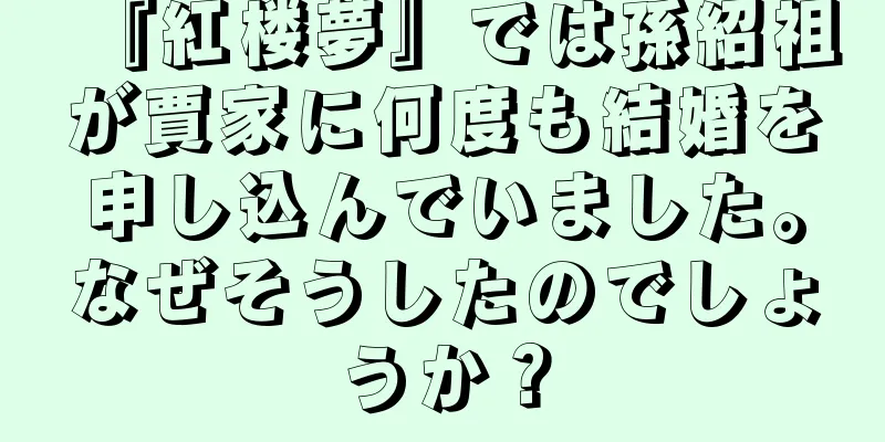 『紅楼夢』では孫紹祖が賈家に何度も結婚を申し込んでいました。なぜそうしたのでしょうか？