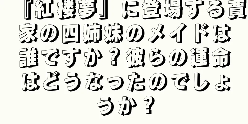 『紅楼夢』に登場する賈家の四姉妹のメイドは誰ですか？彼らの運命はどうなったのでしょうか？