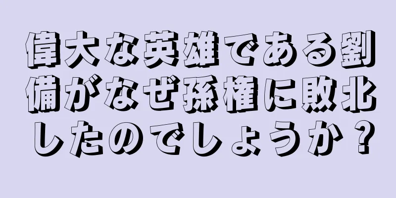 偉大な英雄である劉備がなぜ孫権に敗北したのでしょうか？
