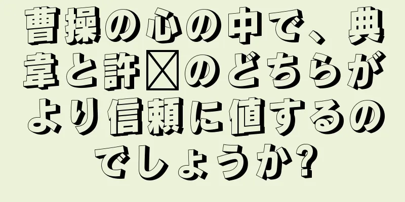 曹操の心の中で、典韋と許褚のどちらがより信頼に値するのでしょうか?