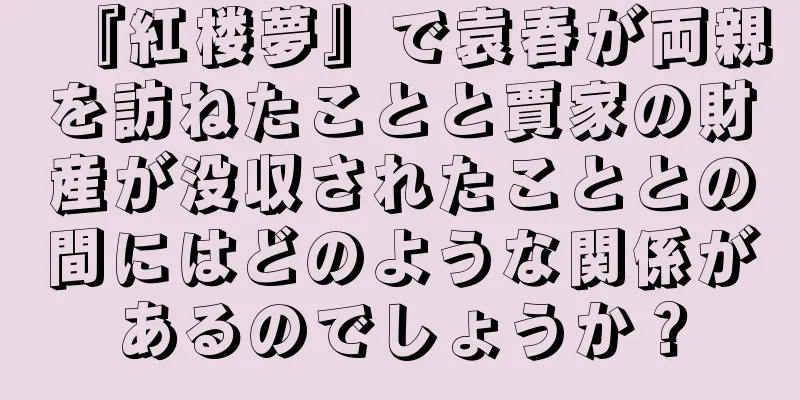 『紅楼夢』で袁春が両親を訪ねたことと賈家の財産が没収されたこととの間にはどのような関係があるのでしょうか？