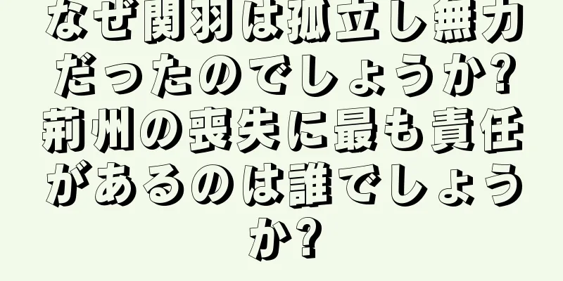 なぜ関羽は孤立し無力だったのでしょうか?荊州の喪失に最も責任があるのは誰でしょうか?