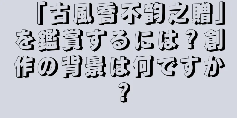 「古風喬不韵之贈」を鑑賞するには？創作の背景は何ですか？