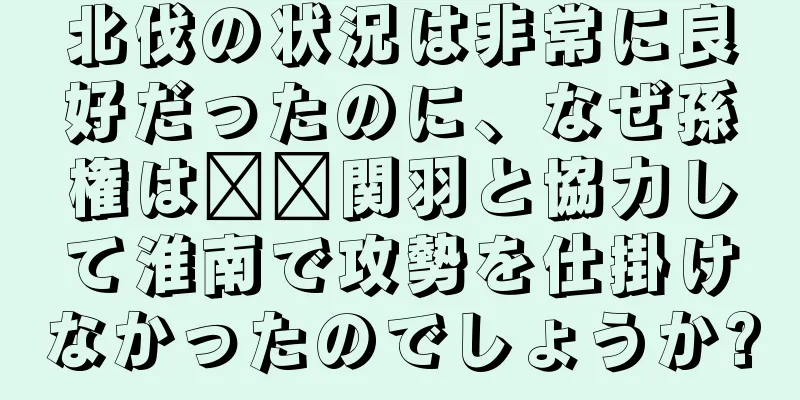 北伐の状況は非常に良好だったのに、なぜ孫権は​​関羽と協力して淮南で攻勢を仕掛けなかったのでしょうか?