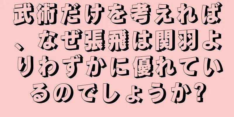 武術だけを考えれば、なぜ張飛は関羽よりわずかに優れているのでしょうか?