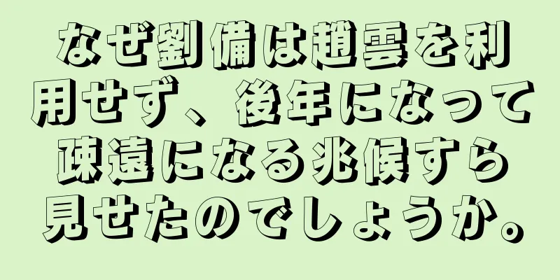 なぜ劉備は趙雲を利用せず、後年になって疎遠になる兆候すら見せたのでしょうか。