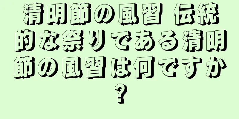 清明節の風習 伝統的な祭りである清明節の風習は何ですか?