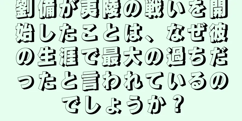 劉備が夷陵の戦いを開始したことは、なぜ彼の生涯で最大の過ちだったと言われているのでしょうか？