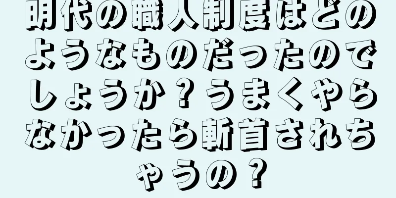 明代の職人制度はどのようなものだったのでしょうか？うまくやらなかったら斬首されちゃうの？