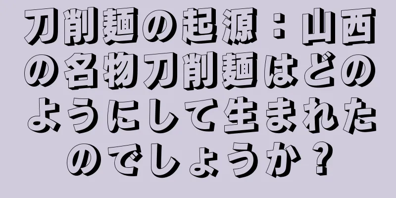 刀削麺の起源：山西の名物刀削麺はどのようにして生まれたのでしょうか？