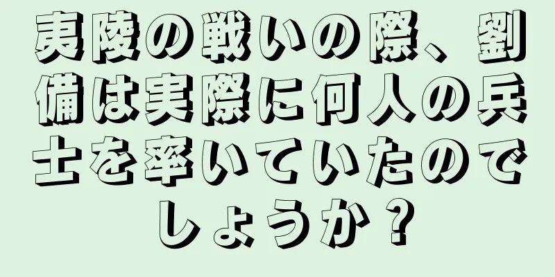 夷陵の戦いの際、劉備は実際に何人の兵士を率いていたのでしょうか？