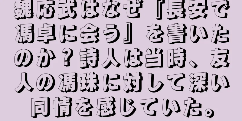 魏応武はなぜ『長安で馮卓に会う』を書いたのか？詩人は当時、友人の馮珠に対して深い同情を感じていた。