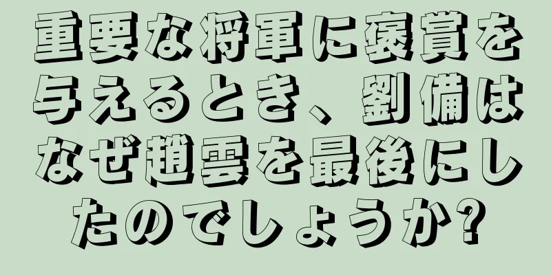 重要な将軍に褒賞を与えるとき、劉備はなぜ趙雲を最後にしたのでしょうか?