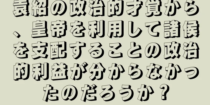 袁紹の政治的才覚から、皇帝を利用して諸侯を支配することの政治的利益が分からなかったのだろうか？