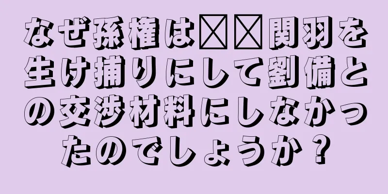 なぜ孫権は​​関羽を生け捕りにして劉備との交渉材料にしなかったのでしょうか？