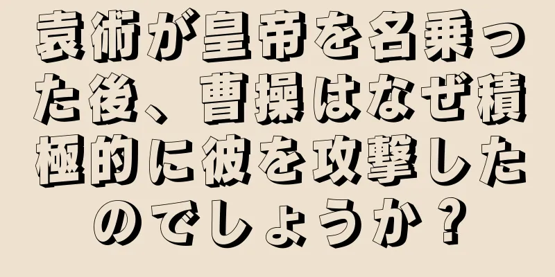 袁術が皇帝を名乗った後、曹操はなぜ積極的に彼を攻撃したのでしょうか？