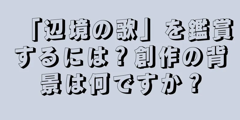 「辺境の歌」を鑑賞するには？創作の背景は何ですか？