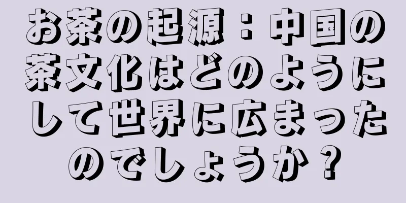 お茶の起源：中国の茶文化はどのようにして世界に広まったのでしょうか？