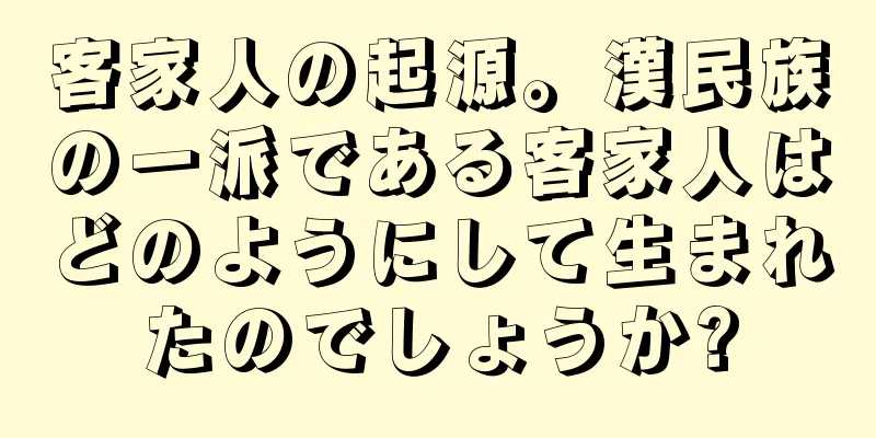 客家人の起源。漢民族の一派である客家人はどのようにして生まれたのでしょうか?