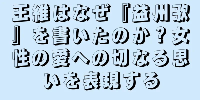 王維はなぜ『益州歌』を書いたのか？女性の愛への切なる思いを表現する