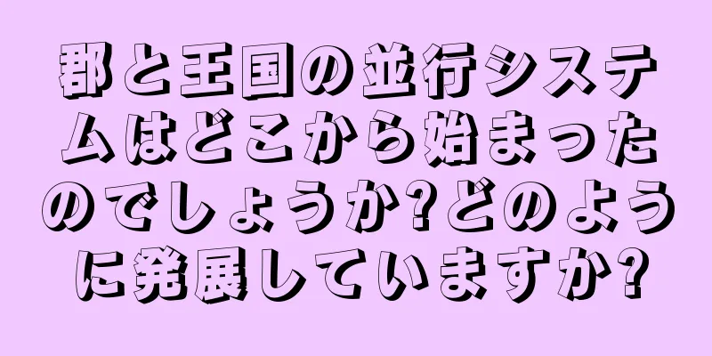 郡と王国の並行システムはどこから始まったのでしょうか?どのように発展していますか?