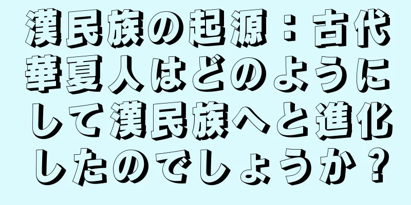 漢民族の起源：古代華夏人はどのようにして漢民族へと進化したのでしょうか？