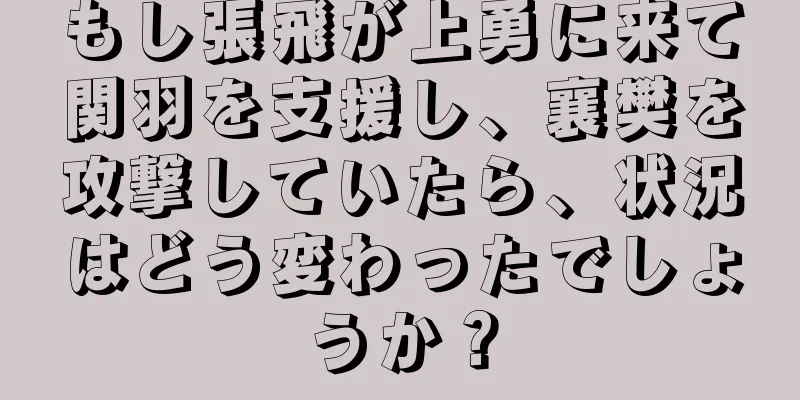 もし張飛が上勇に来て関羽を支援し、襄樊を攻撃していたら、状況はどう変わったでしょうか？