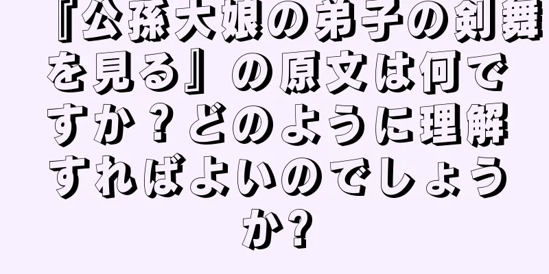 『公孫大娘の弟子の剣舞を見る』の原文は何ですか？どのように理解すればよいのでしょうか?