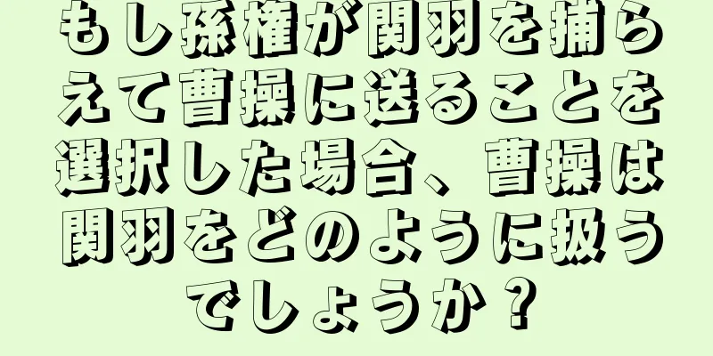 もし孫権が関羽を捕らえて曹操に送ることを選択した場合、曹操は関羽をどのように扱うでしょうか？