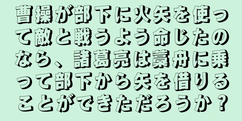 曹操が部下に火矢を使って敵と戦うよう命じたのなら、諸葛亮は藁舟に乗って部下から矢を借りることができただろうか？