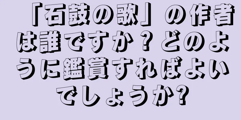 「石鼓の歌」の作者は誰ですか？どのように鑑賞すればよいでしょうか?
