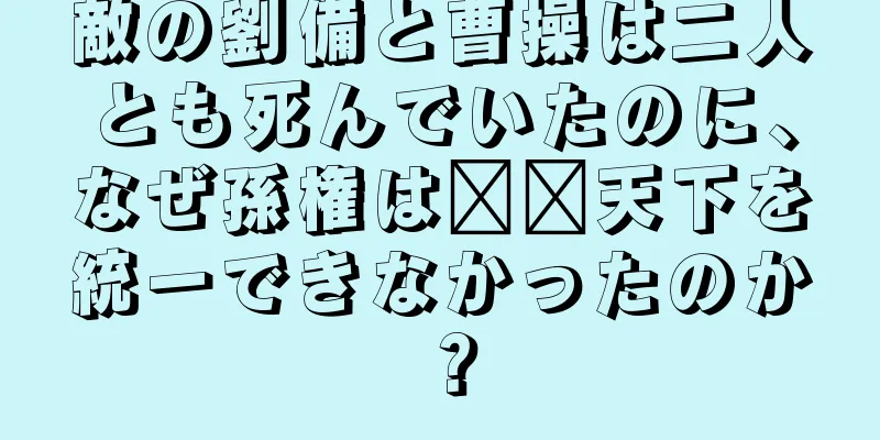 敵の劉備と曹操は二人とも死んでいたのに、なぜ孫権は​​天下を統一できなかったのか？