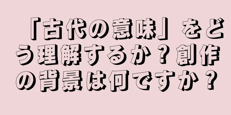 「古代の意味」をどう理解するか？創作の背景は何ですか？
