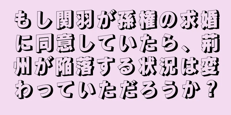 もし関羽が孫権の求婚に同意していたら、荊州が陥落する状況は変わっていただろうか？