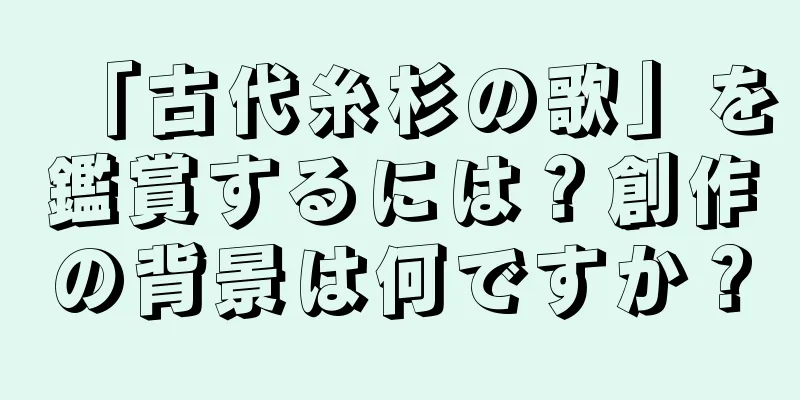 「古代糸杉の歌」を鑑賞するには？創作の背景は何ですか？