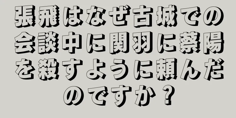 張飛はなぜ古城での会談中に関羽に蔡陽を殺すように頼んだのですか？